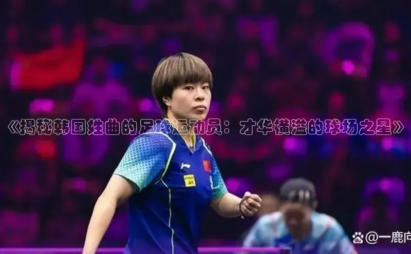 乐虎方国际入口百度移动开放平台《揭秘韩国姓曲的足球运动员：才华横溢的球场之星》