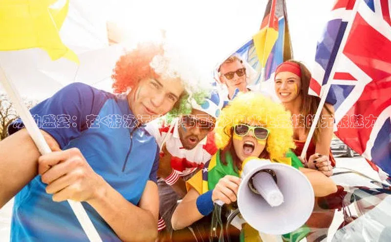 乐虎页版登录入口同程泳动盛宴：在<游泳运动赛事画报>中水上竞技的无限魅力