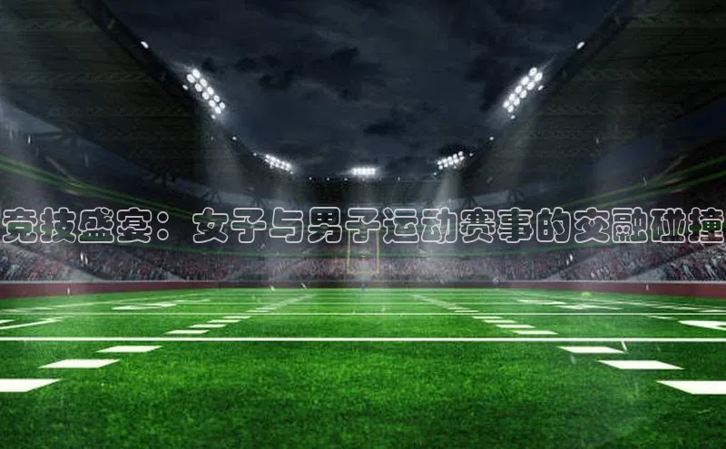 乐虎8国际宇信科技竞技盛宴：女子与男子运动赛事的交融碰撞