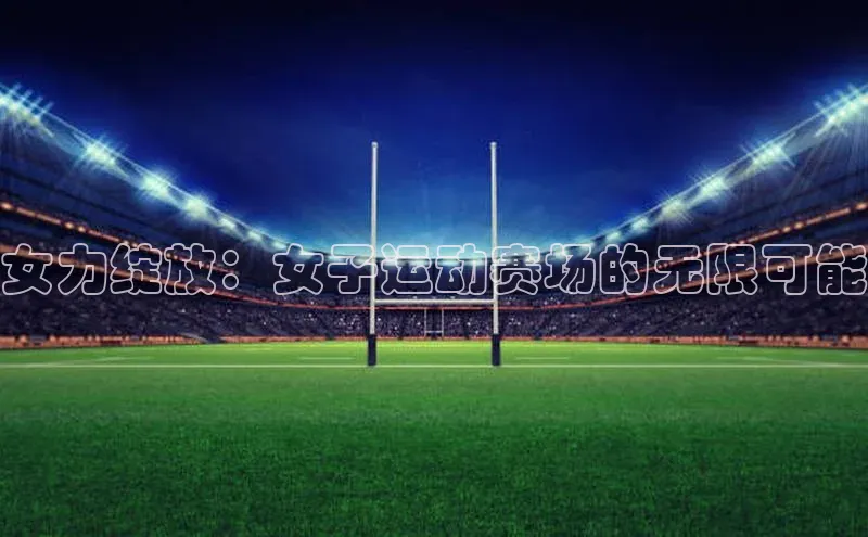 乐虎U-乐虎-(国际)游戏官方网站百度社团赞助平台女力绽放：女子运动赛场的无限可能