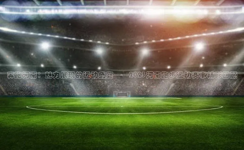 奔跑河南：魅力展现的运动盛宴——2023河南跑步运动赛事精彩回顾