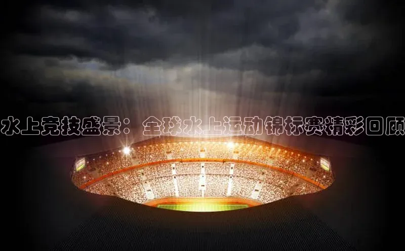 水上竞技盛景：全球水上运动锦标赛精彩回顾