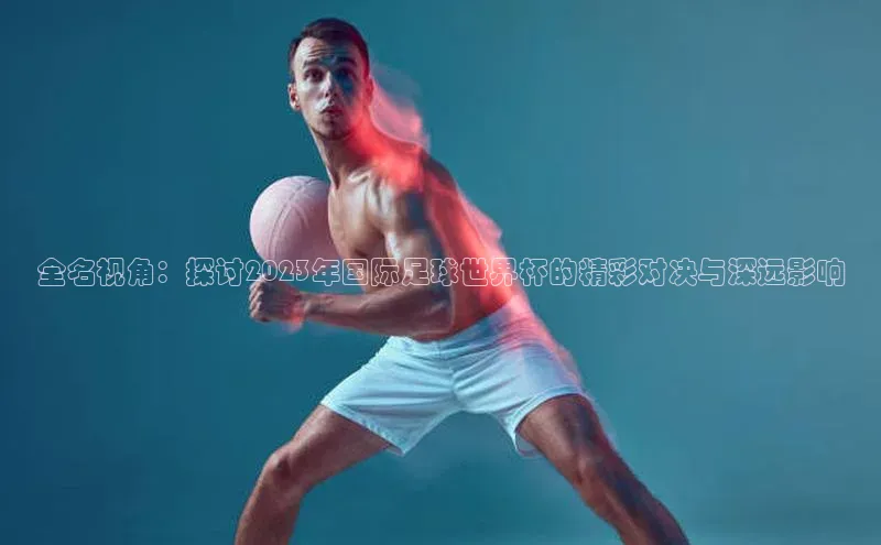 全名视角：探讨2023年国际足球世界杯的精彩对决与深远影响