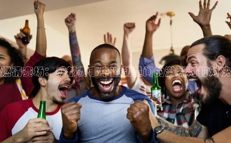 燃情赛场：成都赛事中运动员间的激烈对打对决