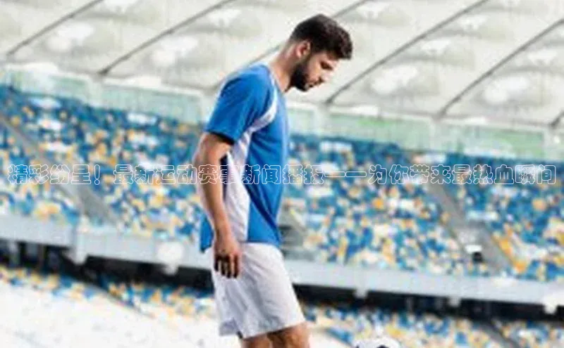 精彩纷呈！最新运动赛事新闻播报——为你带来最热血瞬间