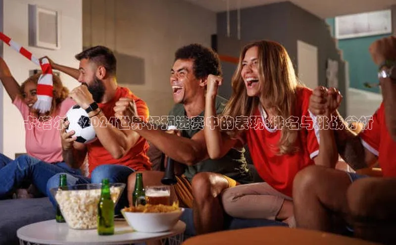 卡塔尔在2024世界杯预选赛中的表现:排名与挑战分析