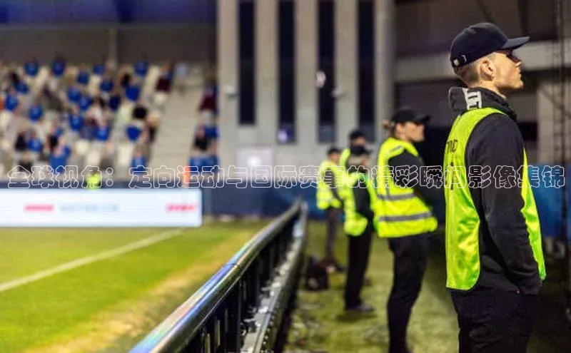 全球视角：定向运动与国际赛事的精彩瞬间影像集锦